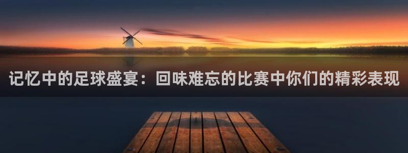 记忆中的足球盛宴：回味难忘的比赛中你们的精彩表现